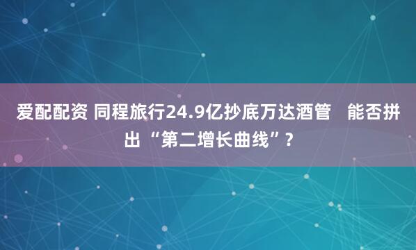 爱配配资 同程旅行24.9亿抄底万达酒管   能否拼出 “第二增长曲线”？