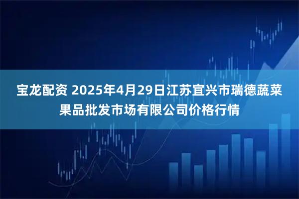 宝龙配资 2025年4月29日江苏宜兴市瑞德蔬菜果品批发市场有限公司价格行情