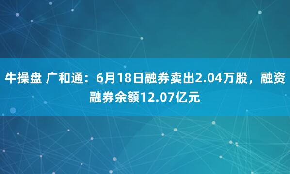 牛操盘 广和通：6月18日融券卖出2.04万股，融资融券余额12.07亿元