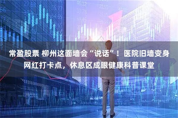 常盈股票 柳州这面墙会“说话”！医院旧墙变身网红打卡点，休息区成眼健康科普课堂