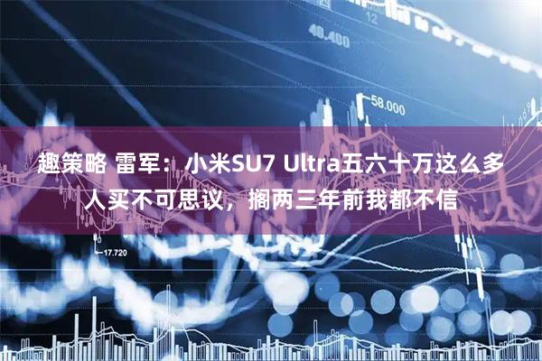 趣策略 雷军：小米SU7 Ultra五六十万这么多人买不可思议，搁两三年前我都不信