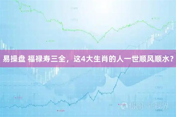 易操盘 福禄寿三全，这4大生肖的人一世顺风顺水？