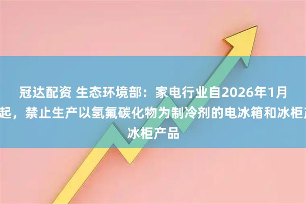 冠达配资 生态环境部：家电行业自2026年1月1日起，禁止生产以氢氟碳化物为制冷剂的电冰箱和冰柜产品