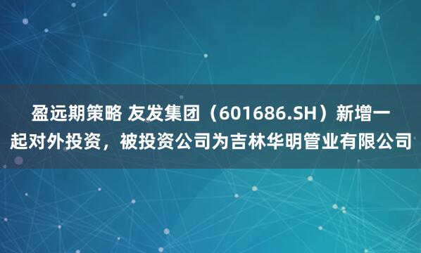 盈远期策略 友发集团（601686.SH）新增一起对外投资，被投资公司为吉林华明管业有限公司