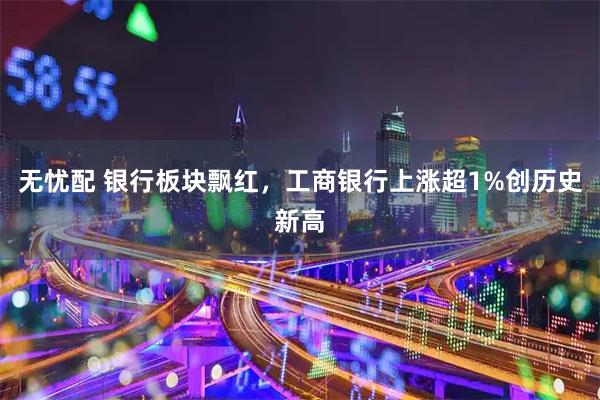无忧配 银行板块飘红，工商银行上涨超1%创历史新高