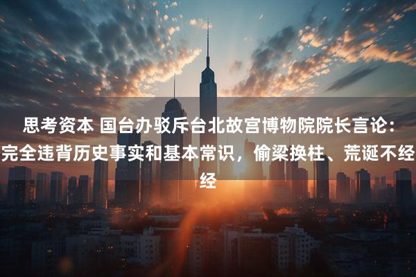 思考资本 国台办驳斥台北故宫博物院院长言论：完全违背历史事实和基本常识，偷梁换柱、荒诞不经
