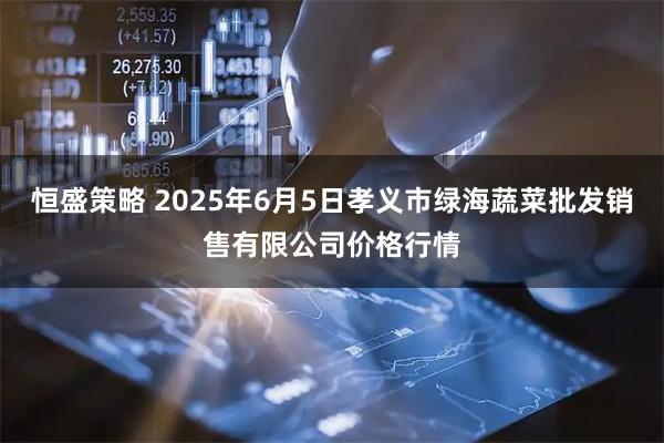 恒盛策略 2025年6月5日孝义市绿海蔬菜批发销售有限公司价格行情