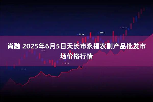 尚融 2025年6月5日天长市永福农副产品批发市场价格行情