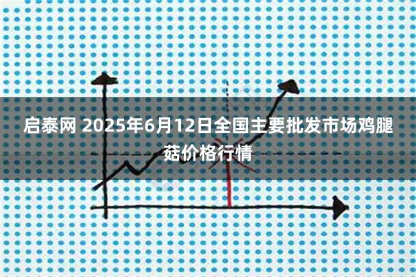 启泰网 2025年6月12日全国主要批发市场鸡腿菇价格行情