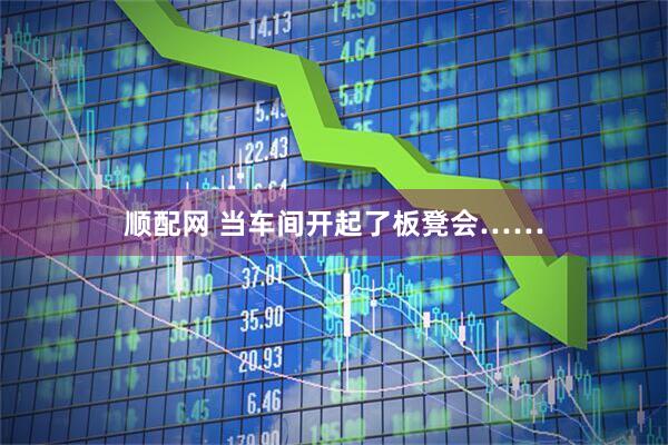 顺配网 当车间开起了板凳会……