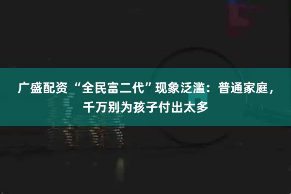 广盛配资 “全民富二代”现象泛滥：普通家庭，千万别为孩子付出太多