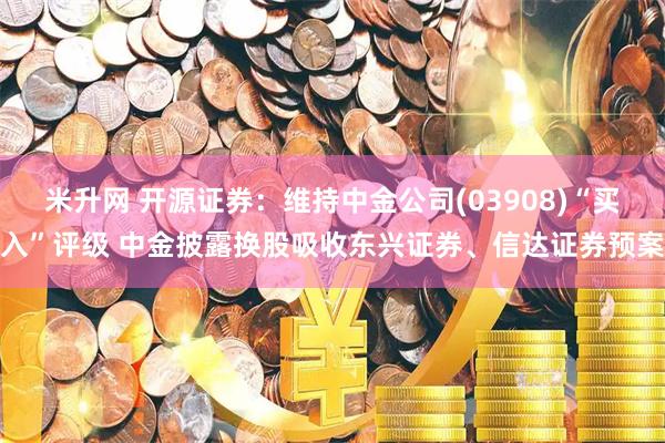 米升网 开源证券：维持中金公司(03908)“买入”评级 中金披露换股吸收东兴证券、信达证券预案