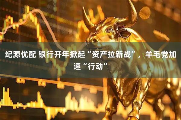 纪源优配 银行开年掀起“资产拉新战”，羊毛党加速“行动”